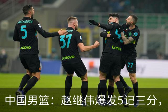 中国男篮：赵继伟爆发5记三分，奇兵17分，林庭谦空砍28分